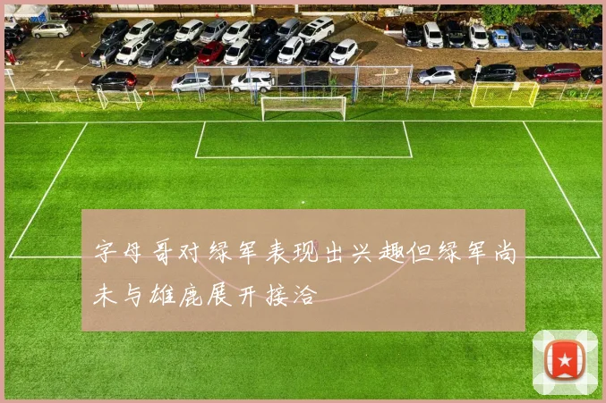 字母哥对绿军表现出兴趣但绿军尚未与雄鹿展开接洽