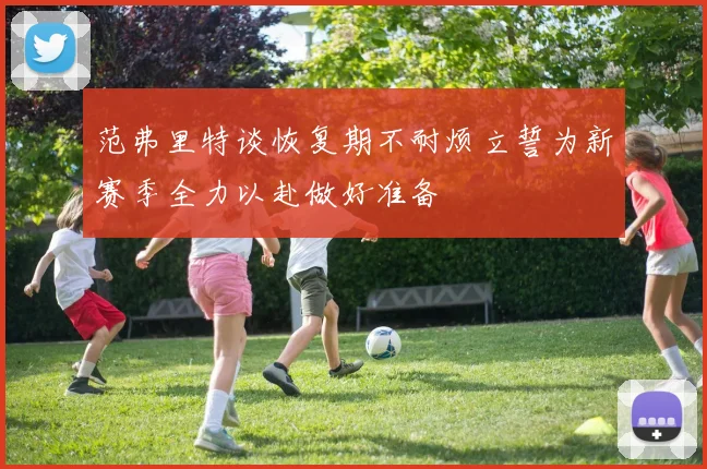 范弗里特谈恢复期不耐烦立誓为新赛季全力以赴做好准备