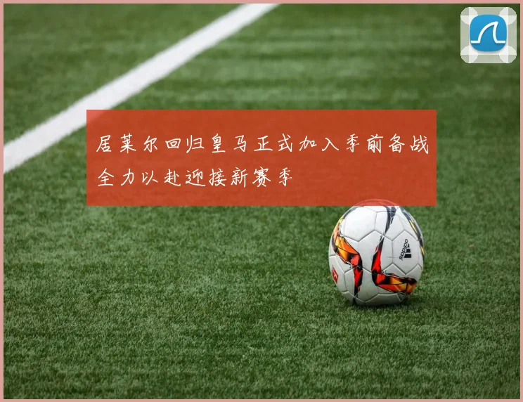 居莱尔回归皇马正式加入季前备战全力以赴迎接新赛季