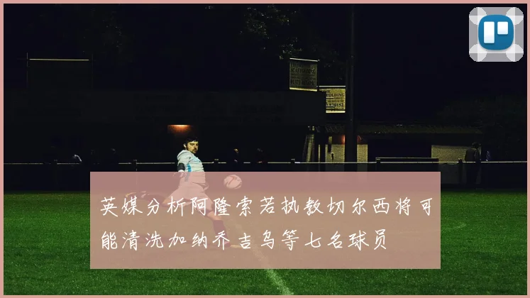 英媒分析阿隆索若执教切尔西将可能清洗加纳乔吉乌等七名球员