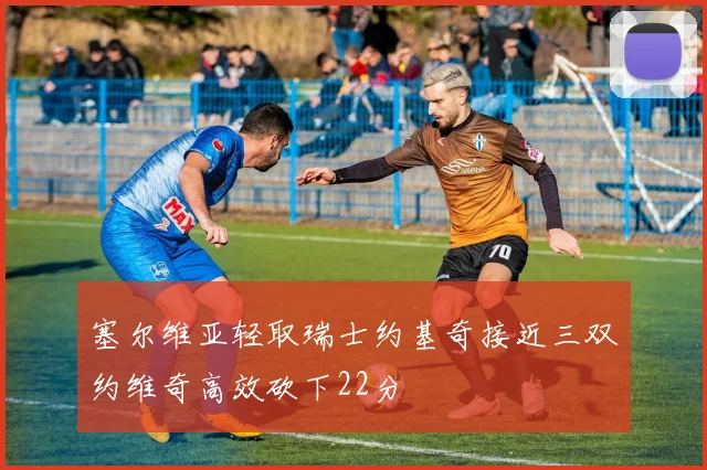 塞尔维亚轻取瑞士约基奇接近三双约维奇高效砍下22分