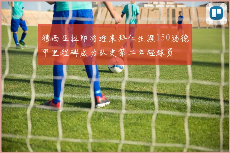 穆西亚拉即将迎来拜仁生涯150场德甲里程碑成为队史第二年轻球员