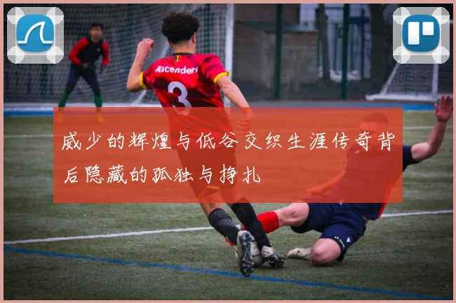 威少的辉煌与低谷交织生涯传奇背后隐藏的孤独与挣扎
