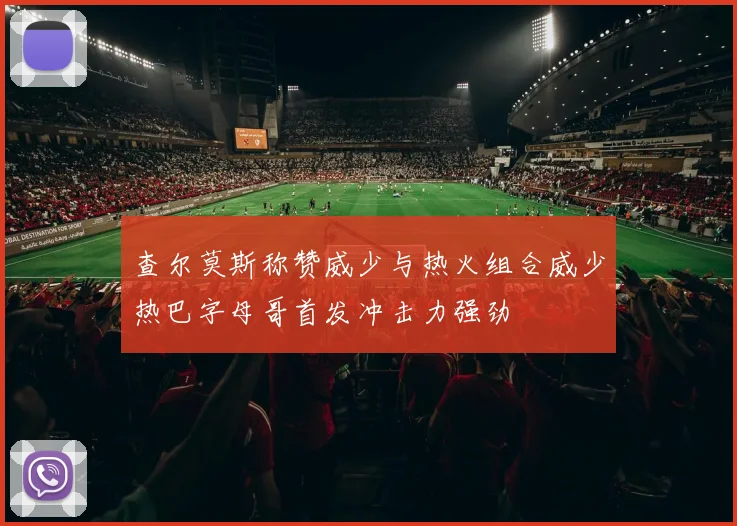 查尔莫斯称赞威少与热火组合威少热巴字母哥首发冲击力强劲