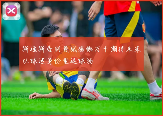 斯通斯告别曼城感慨万千期待未来以球迷身份重返球场