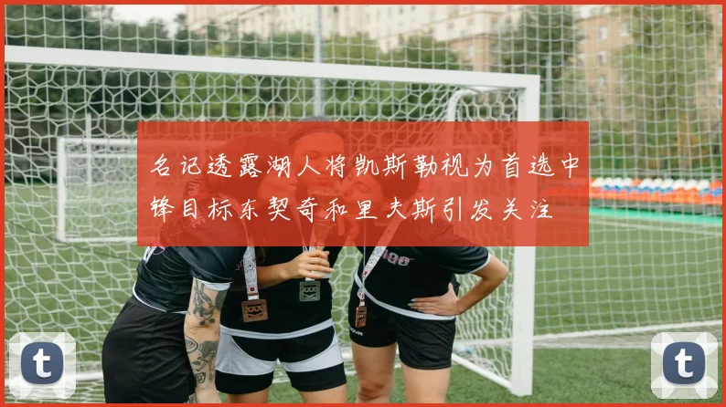 名记透露湖人将凯斯勒视为首选中锋目标东契奇和里夫斯引发关注