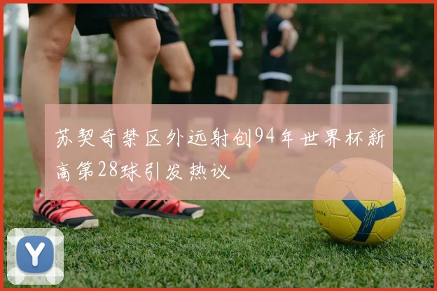 苏契奇禁区外远射创94年世界杯新高第28球引发热议