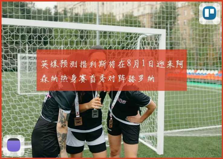 英媒预测措利斯将在8月1日迎来阿森纳热身赛首秀对阵赫罗纳