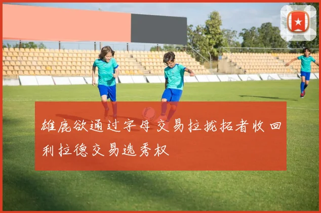 雄鹿欲通过字母交易拉拢拓者收回利拉德交易选秀权