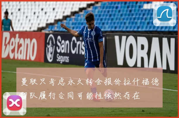 曼联只考虑永久转会报价拉什福德留队履行合同可能性依然存在