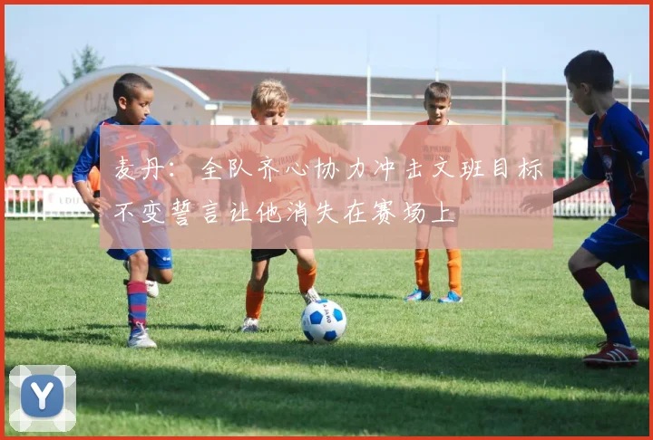 麦丹：全队齐心协力冲击文班目标不变誓言让他消失在赛场上