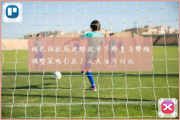 姆巴佩欧冠进球效率下降皇马锋线调整策略引发广泛关注与讨论