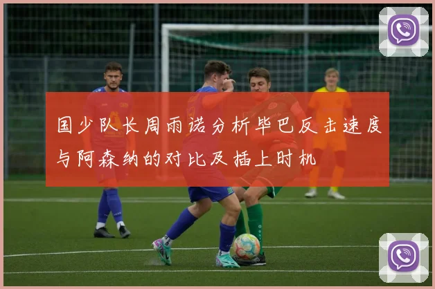 国少队长周雨诺分析毕巴反击速度与阿森纳的对比及插上时机