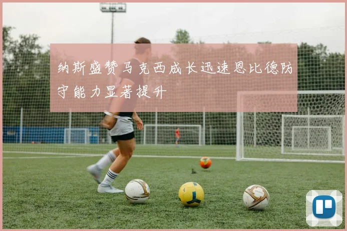 纳斯盛赞马克西成长迅速恩比德防守能力显著提升