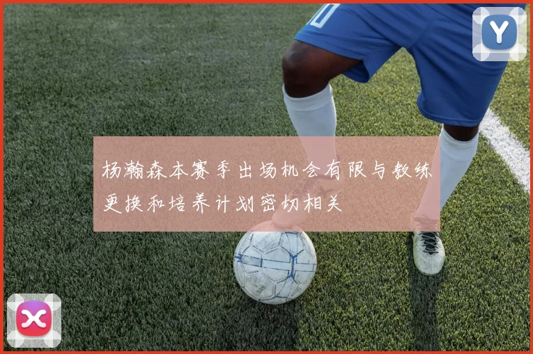 杨瀚森本赛季出场机会有限与教练更换和培养计划密切相关
