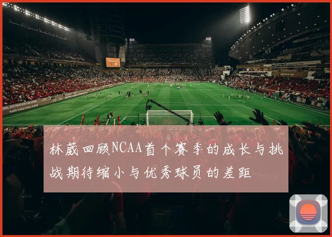 林葳回顾NCAA首个赛季的成长与挑战期待缩小与优秀球员的差距