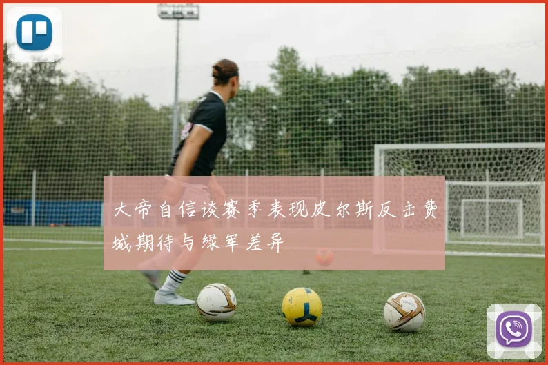 大帝自信谈赛季表现皮尔斯反击费城期待与绿军差异