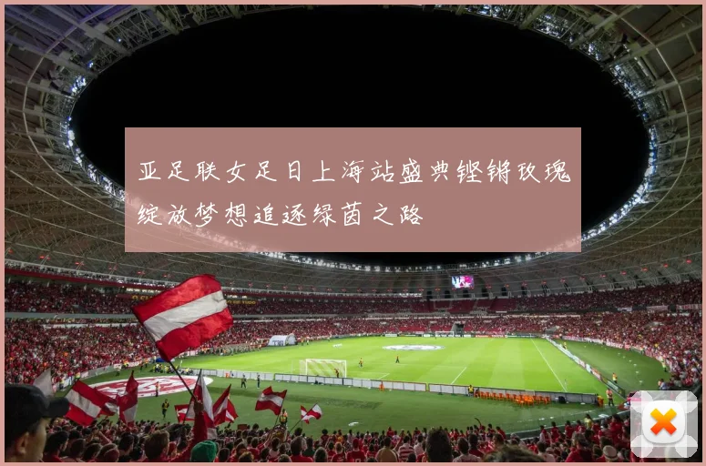亚足联女足日上海站盛典铿锵玫瑰绽放梦想追逐绿茵之路