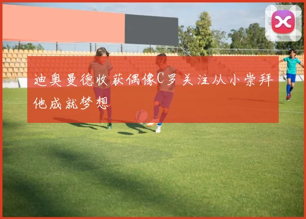 迪奥曼德收获偶像C罗关注从小崇拜他成就梦想