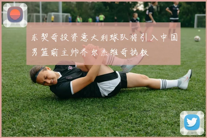 东契奇投资意大利球队将引入中国男篮前主帅乔尔杰维奇执教